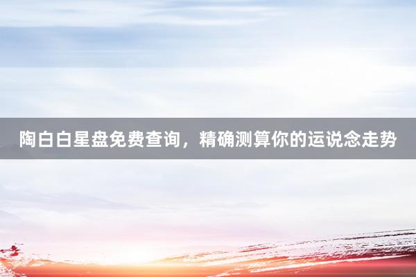 陶白白星盘免费查询，精确测算你的运说念走势