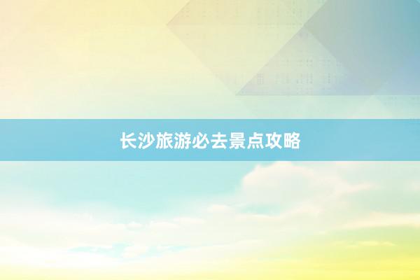 长沙旅游必去景点攻略