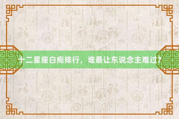 十二星座白痴排行，谁最让东说念主难过？